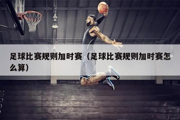 足球比赛规则加时赛（足球比赛规则加时赛怎么算）