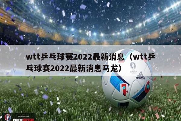 wtt乒乓球赛2022最新消息（wtt乒乓球赛2022最新消息马龙）