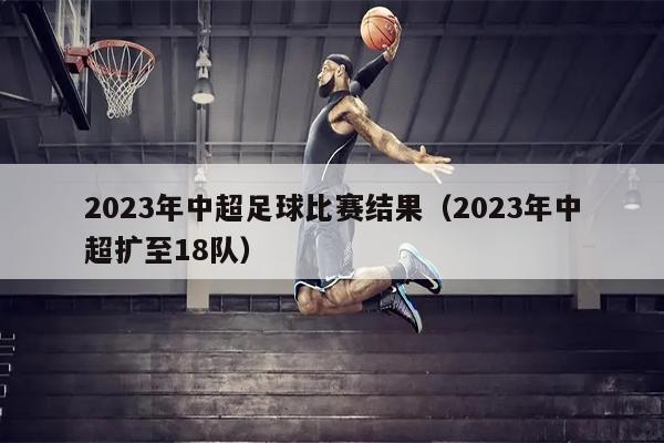 2023年中超足球比赛结果（2023年中超扩至18队）