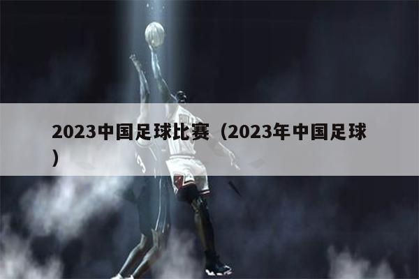 2023中国足球比赛（2023年中国足球）