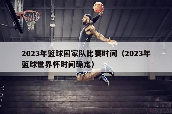 2023年篮球国家队比赛时间（2023年篮球世界杯时间确定）