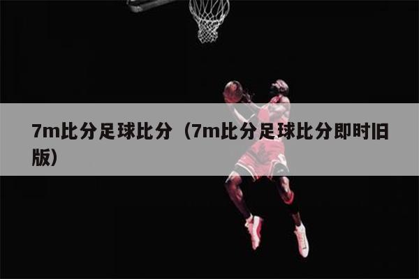 7m比分足球比分（7m比分足球比分即时旧版）