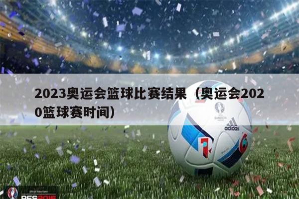 2023奥运会篮球比赛结果（奥运会2020篮球赛时间）