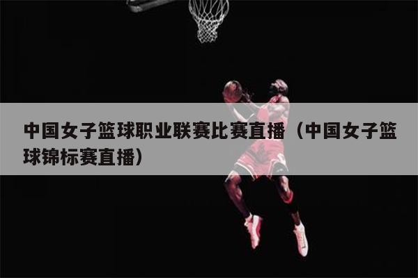 中国女子篮球职业联赛比赛直播（中国女子篮球锦标赛直播）