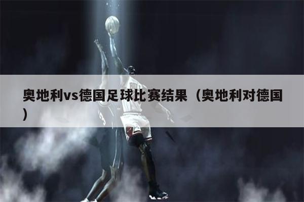 奥地利vs德国足球比赛结果（奥地利对德国）