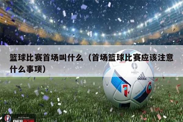 篮球比赛首场叫什么（首场篮球比赛应该注意什么事项）