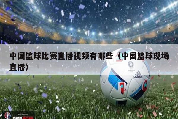 中国篮球比赛直播视频有哪些（中国篮球现场直播）
