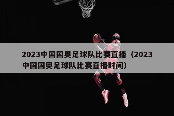 2023中国国奥足球队比赛直播（2023中国国奥足球队比赛直播时间）