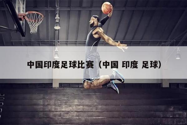 中国印度足球比赛（中国 印度 足球）