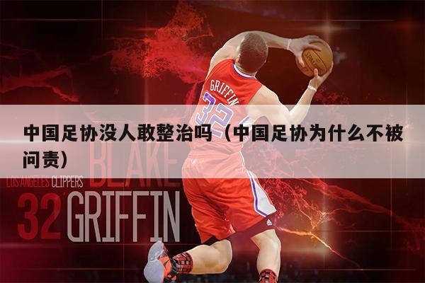 中国足协没人敢整治吗（中国足协为什么不被问责）
