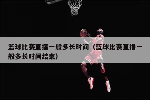 篮球比赛直播一般多长时间（篮球比赛直播一般多长时间结束）