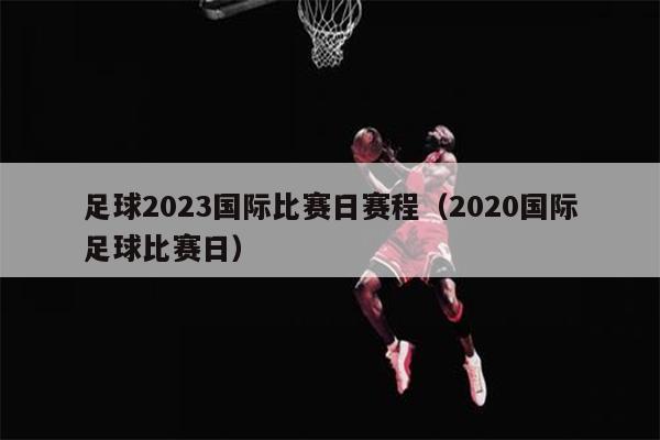 足球2023国际比赛日赛程（2020国际足球比赛日）