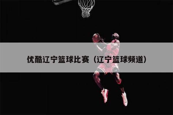 优酷辽宁篮球比赛（辽宁篮球频道）