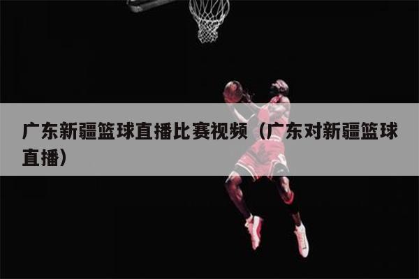 广东新疆篮球直播比赛视频（广东对新疆篮球直播）