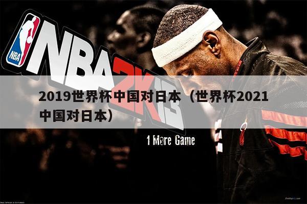 2019世界杯中国对日本（世界杯2021中国对日本）