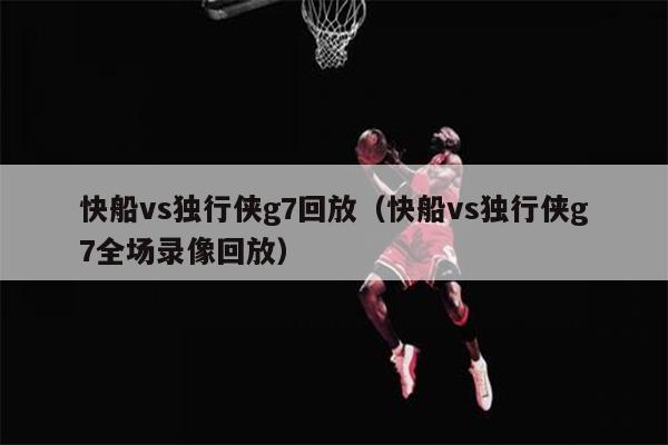 快船vs独行侠g7回放（快船vs独行侠g7全场录像回放）