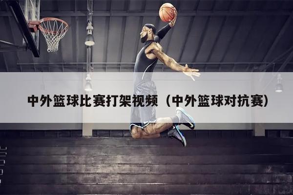 中外篮球比赛打架视频（中外篮球对抗赛）