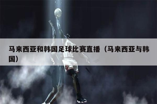 马来西亚和韩国足球比赛直播（马来西亚与韩国）