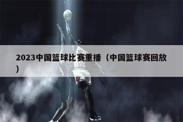 2023中国篮球比赛重播（中国篮球赛回放）