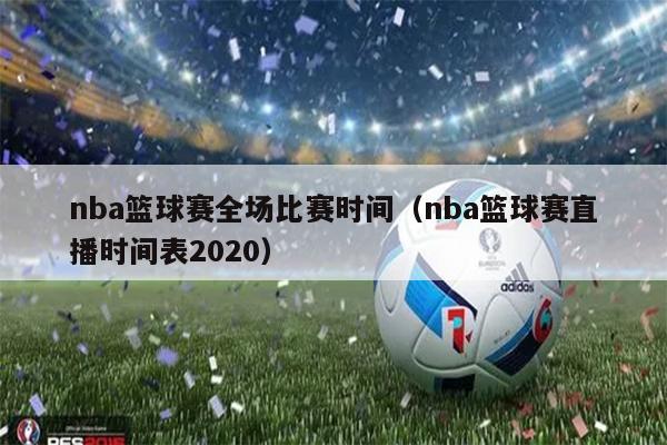 nba篮球赛全场比赛时间（nba篮球赛直播时间表2020）