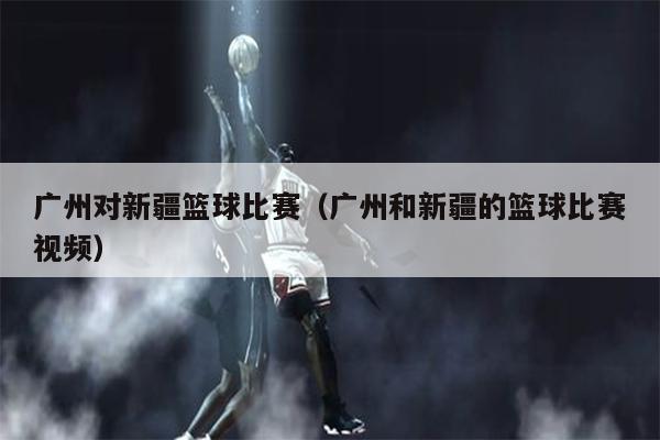 广州对新疆篮球比赛（广州和新疆的篮球比赛视频）