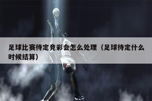 足球比赛待定竞彩会怎么处理（足球待定什么时候结算）