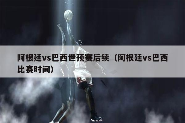 阿根廷vs巴西世预赛后续（阿根廷vs巴西比赛时间）