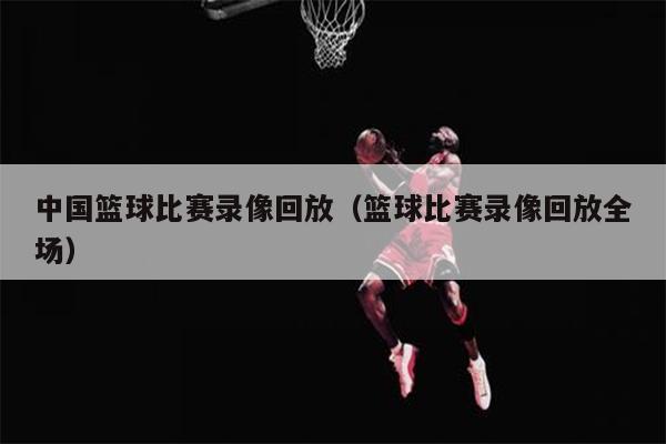 中国篮球比赛录像回放（篮球比赛录像回放全场）
