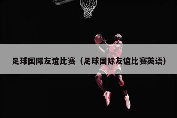足球国际友谊比赛（足球国际友谊比赛英语）