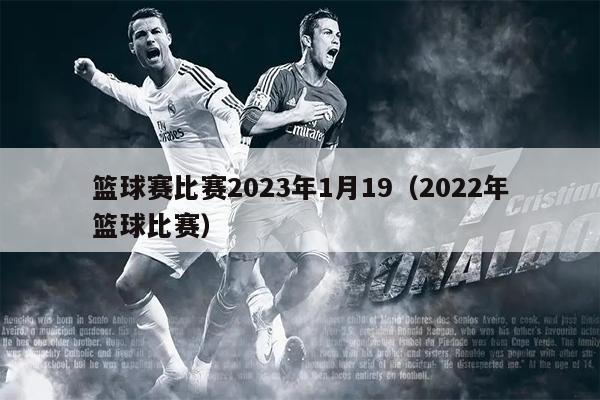 篮球赛比赛2023年1月19（2022年篮球比赛）