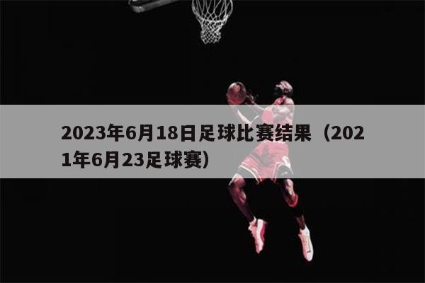 2023年6月18日足球比赛结果（2021年6月23足球赛）