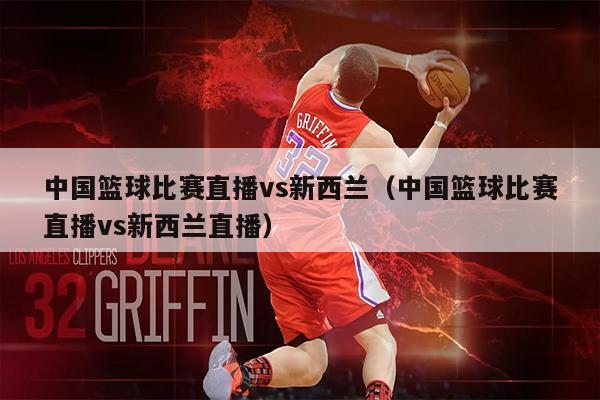中国篮球比赛直播vs新西兰（中国篮球比赛直播vs新西兰直播）