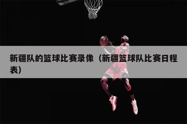新疆队的篮球比赛录像（新疆篮球队比赛日程表）