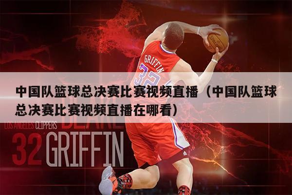 中国队篮球总决赛比赛视频直播（中国队篮球总决赛比赛视频直播在哪看）