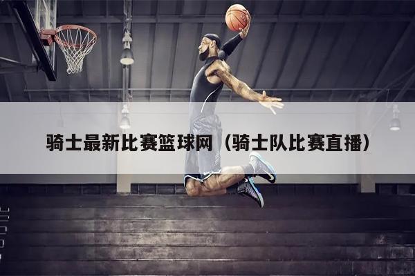 骑士最新比赛篮球网（骑士队比赛直播）