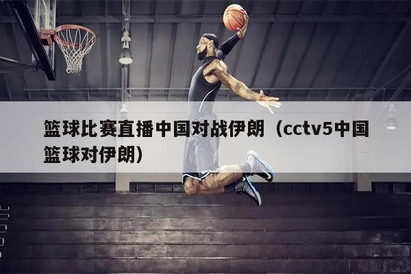 篮球比赛直播中国对战伊朗（cctv5中国篮球对伊朗）