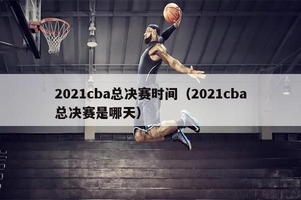 2021cba总决赛时间（2021cba总决赛是哪天）