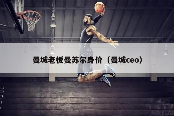 曼城老板曼苏尔身价（曼城ceo）