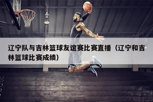 辽宁队与吉林篮球友谊赛比赛直播（辽宁和吉林篮球比赛成绩）