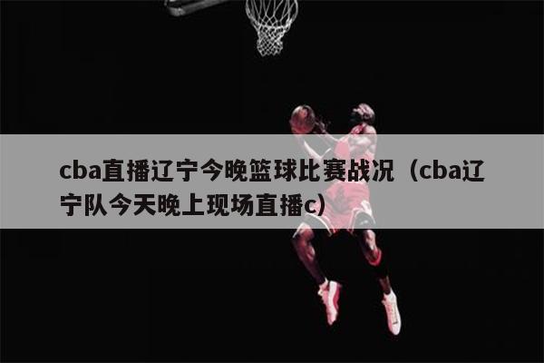 cba直播辽宁今晚篮球比赛战况（cba辽宁队今天晚上现场直播c）
