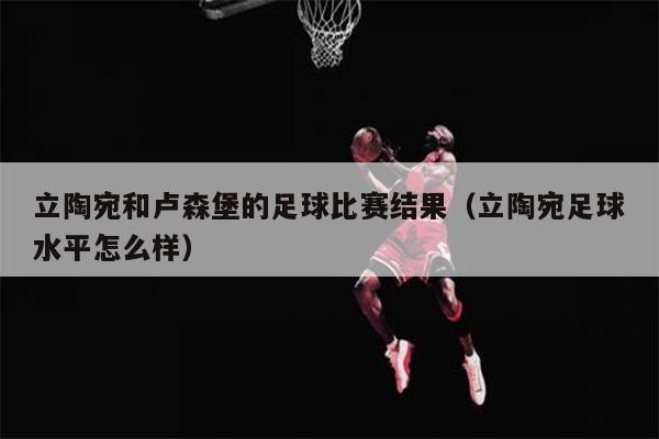 立陶宛和卢森堡的足球比赛结果（立陶宛足球水平怎么样）