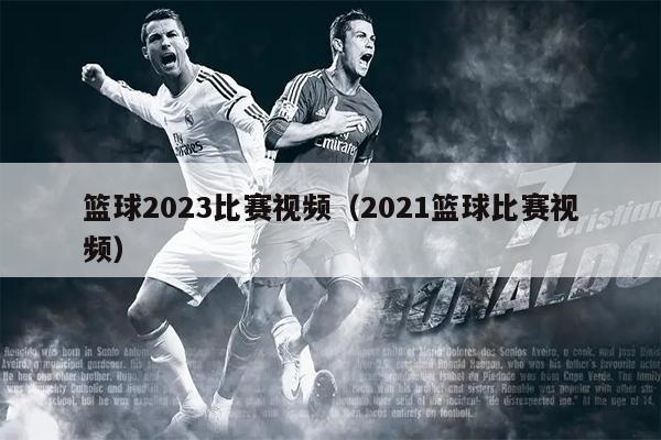 篮球2023比赛视频（2021篮球比赛视频）