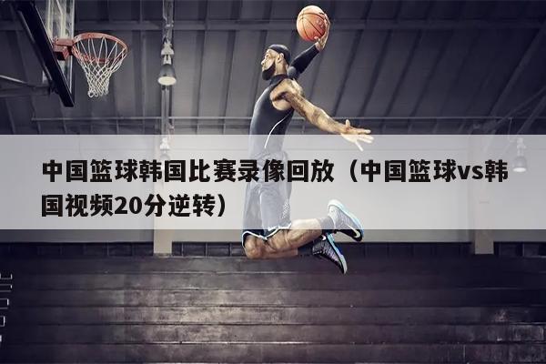 中国篮球韩国比赛录像回放（中国篮球vs韩国视频20分逆转）