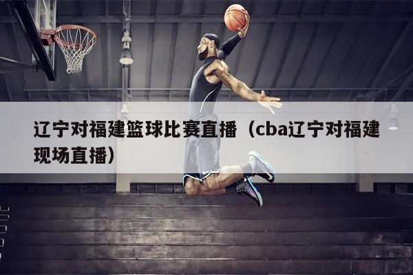 辽宁对福建篮球比赛直播（cba辽宁对福建现场直播）