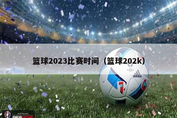 篮球2023比赛时间（篮球202k）