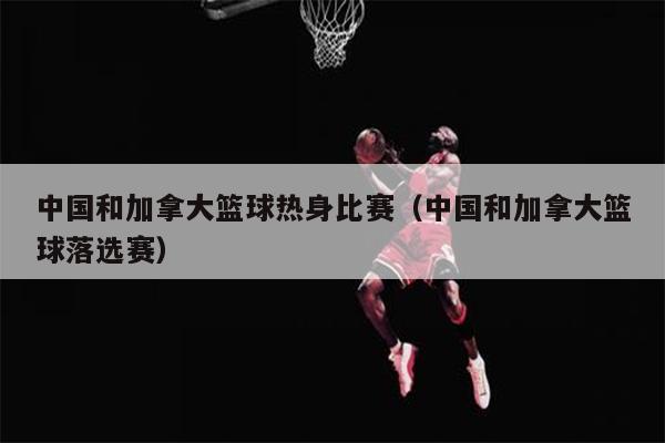 中国和加拿大篮球热身比赛（中国和加拿大篮球落选赛）