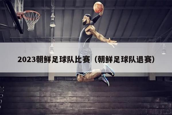 2023朝鲜足球队比赛（朝鲜足球队退赛）