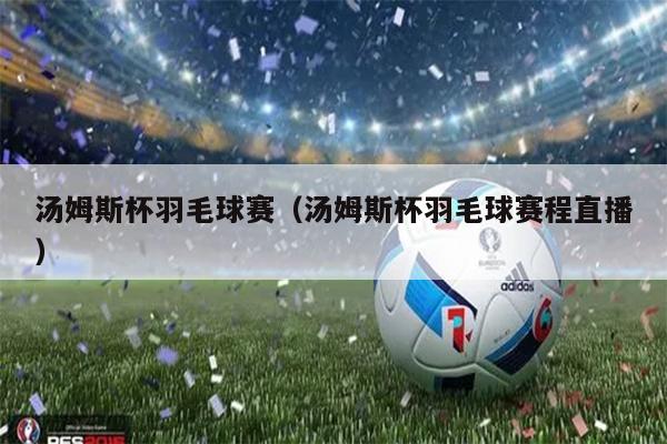 汤姆斯杯羽毛球赛（汤姆斯杯羽毛球赛程直播）