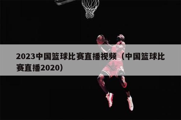 2023中国篮球比赛直播视频（中国篮球比赛直播2020）