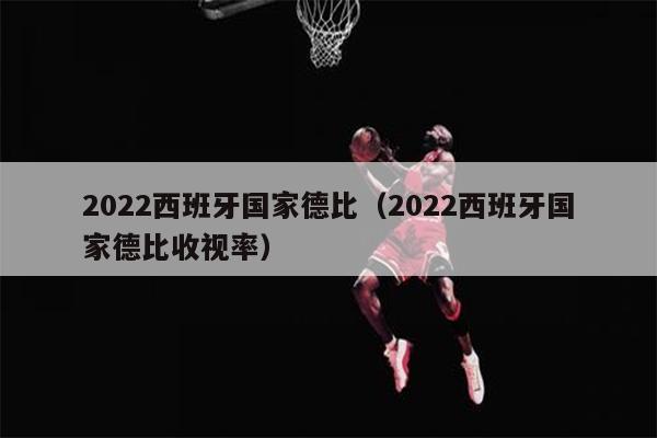 2022西班牙国家德比（2022西班牙国家德比收视率）